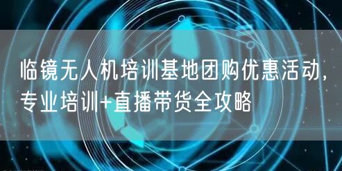 临镜无人机培训基地团购优惠活动,专业培训+直播带货全攻略 临镜无人机培训基地团购优惠活动,专业培训+直播带货全攻略
