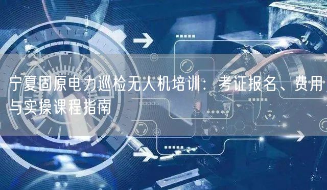 宁夏固原电力巡检无人机培训:考证报名、费用与实操课程指南 宁夏固原电力巡检无人机培训:考证报名、费用与实操课程指南