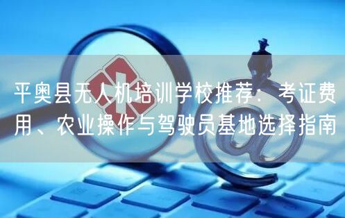 平奥县无人机培训学校推荐：考证费用、农业操作与驾驶员基地选择指南