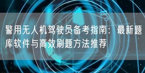 警用无人机驾驶员备考指南:最新题库软件与高效刷题方法推荐
