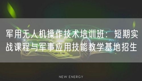 军用无人机操作技术培训班:短期实战课程与军事应用技能教学基地招生
