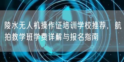 陵水无人机操作证培训学校推荐,航拍教学班学费详解与报名指南 陵水无人机操作证培训学校推荐,航拍教学班学费详解与报名指南