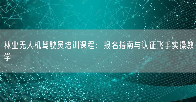 林业无人机驾驶员培训课程:报名指南与认证飞手实操教学 林业无人机驾驶员培训课程:报名指南与认证飞手实操教学