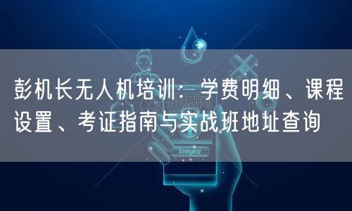 彭机长无人机培训：学费明细、课程设置、考证指南与实战班地址查询
