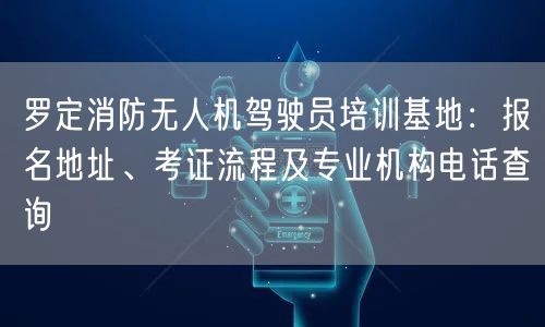 罗定消防无人机驾驶员培训基地：报名地址、考证流程及专业机构电话查询