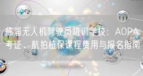 临淄无人机驾驶员培训学校:AOPA考证、航拍植保课程费用与报名指南