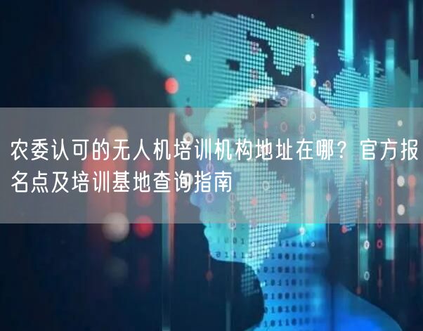 农委认可的无人机培训机构地址在哪?官方报名点及培训基地查询指南 农委认可的无人机培训机构地址在哪?官方报名点及培训基地查询指南