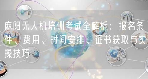 麻阳无人机培训考试全解析：报名条件、费用、时间安排、证书获取与实操技巧