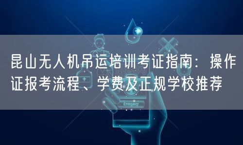 昆山无人机吊运培训考证指南:操作证报考流程、学费及正规学校推荐 昆山无人机吊运培训考证指南:操作证报考流程、学费及正规学校推荐