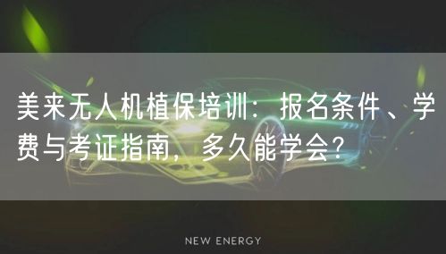 美来无人机植保培训：报名条件、学费与考证指南，多久能学会？