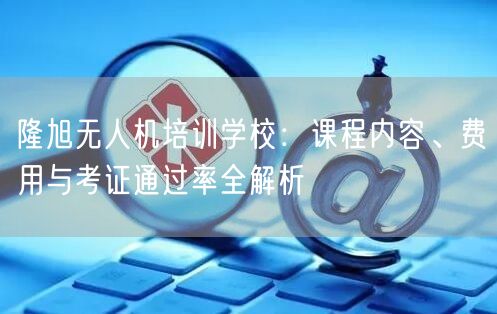 隆旭无人机培训学校：课程内容、费用与考证通过率全解析