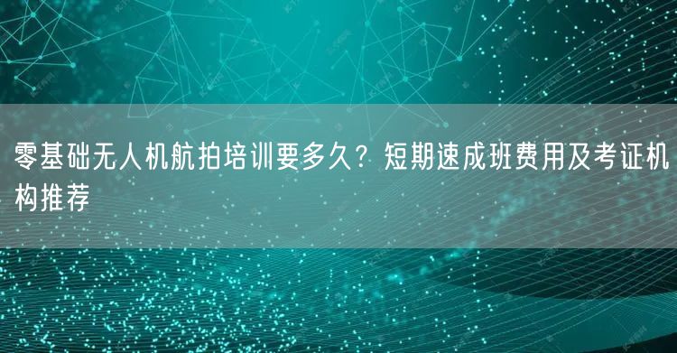 零基础无人机航拍培训要多久?短期速成班费用及考证机构推荐