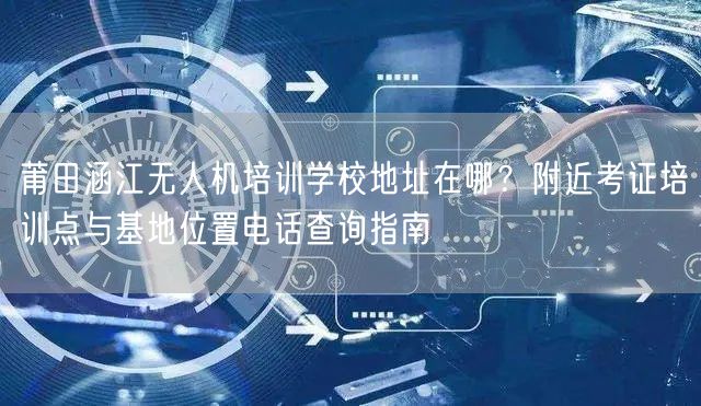 莆田涵江无人机培训学校地址在哪？附近考证培训点与基地位置电话查询指南