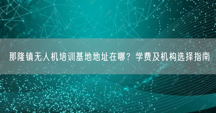 那隆镇无人机培训基地地址在哪？学费及机构选择指南