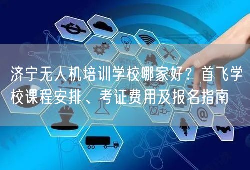 济宁无人机培训学校哪家好?首飞学校课程安排、考证费用及报名指南