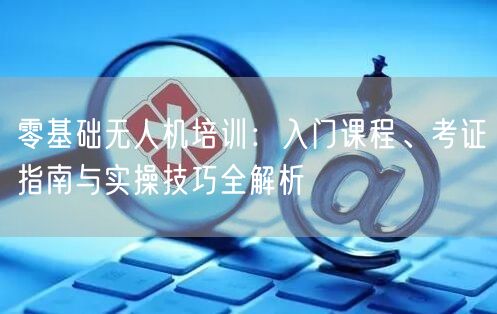 零基础无人机培训:入门课程、考证指南与实操技巧全解析
