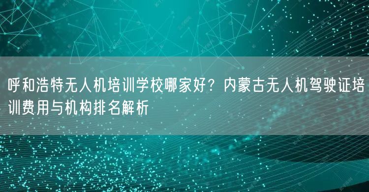呼和浩特无人机培训学校哪家好?内蒙古无人机驾驶证培训费用与机构排名解析 呼和浩特无人机培训学校哪家好?内蒙古无人机驾驶证培训费用与机构排名解析