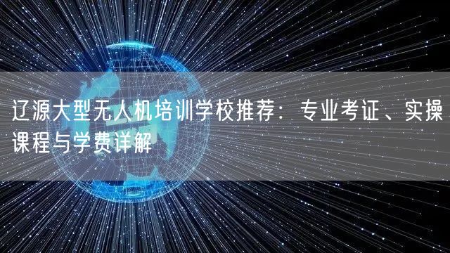 辽源大型无人机培训学校推荐：专业考证、实操课程与学费详解