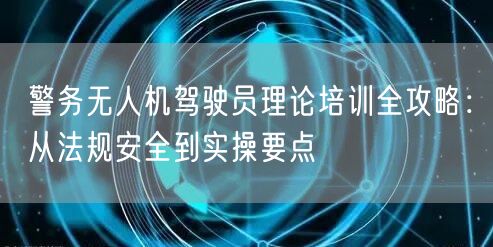 警务无人机驾驶员理论培训全攻略:从法规安全到实操要点