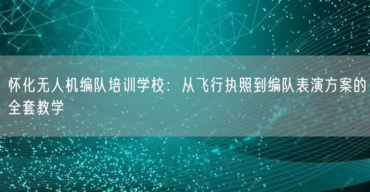 怀化无人机编队培训学校:从飞行执照到编队表演方案的全套教学