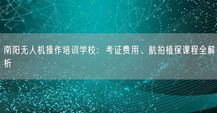 南阳无人机操作培训学校：考证费用、航拍植保课程全解析