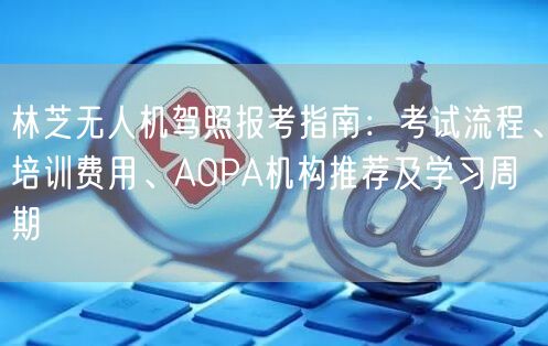林芝无人机驾照报考指南:考试流程、培训费用、AOPA机构推荐及学习周期