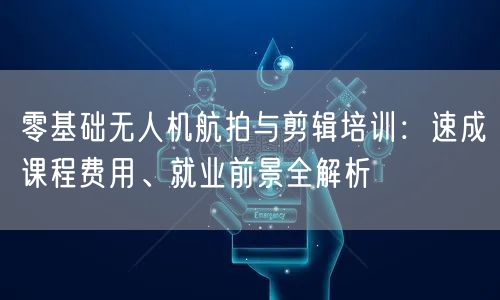 零基础无人机航拍与剪辑培训:速成课程费用、就业前景全解析