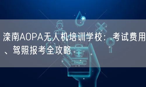 滦南AOPA无人机培训学校：考试费用、驾照报考全攻略