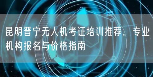 昆明晋宁无人机考证培训推荐,专业机构报名与价格指南 昆明晋宁无人机考证培训推荐,专业机构报名与价格指南