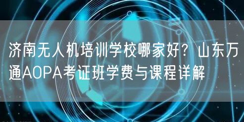 济南无人机培训学校哪家好?山东万通AOPA考证班学费与课程详解 济南无人机培训学校哪家好?山东万通AOPA考证班学费与课程详解