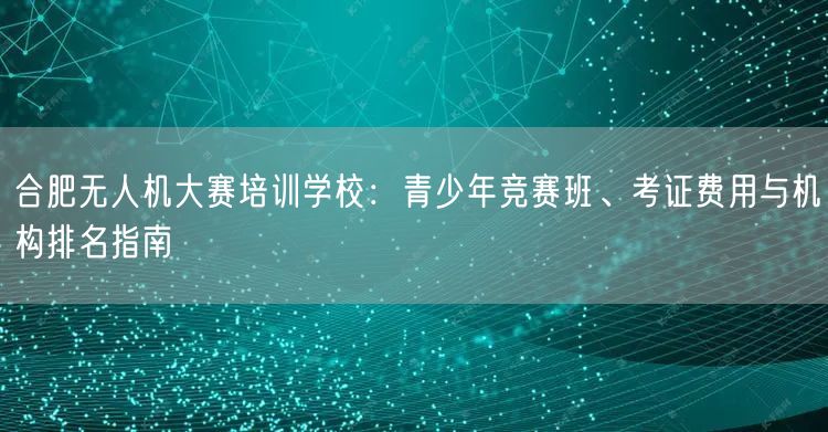 合肥无人机大赛培训学校:青少年竞赛班、考证费用与机构排名指南 合肥无人机大赛培训学校:青少年竞赛班、考证费用与机构排名指南