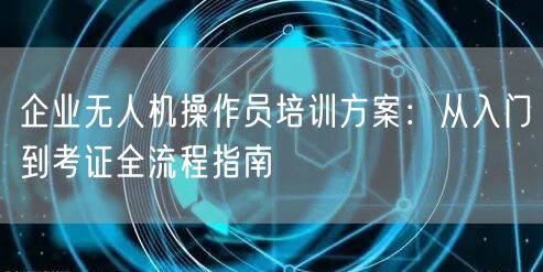企业无人机操作员培训方案：从入门到考证全流程指南