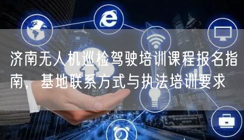 济南无人机巡检驾驶培训课程报名指南,基地联系方式与执法培训要求 济南无人机巡检驾驶培训课程报名指南,基地联系方式与执法培训要求