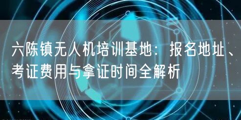 六陈镇无人机培训基地:报名地址、考证费用与拿证时间全解析 六陈镇无人机培训基地:报名地址、考证费用与拿证时间全解析